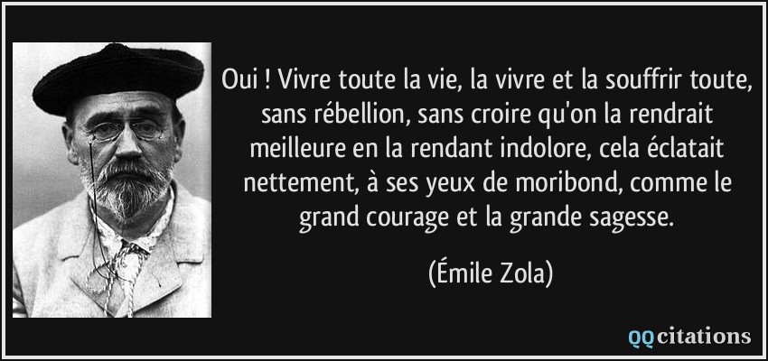 Oui ! Vivre toute la vie, la vivre et la souffrir toute, sans rébellion, sans croire qu'on la rendrait meilleure en la rendant indolore, cela éclatait nettement, à ses yeux de moribond, comme le grand courage et la grande sagesse.  - Émile Zola