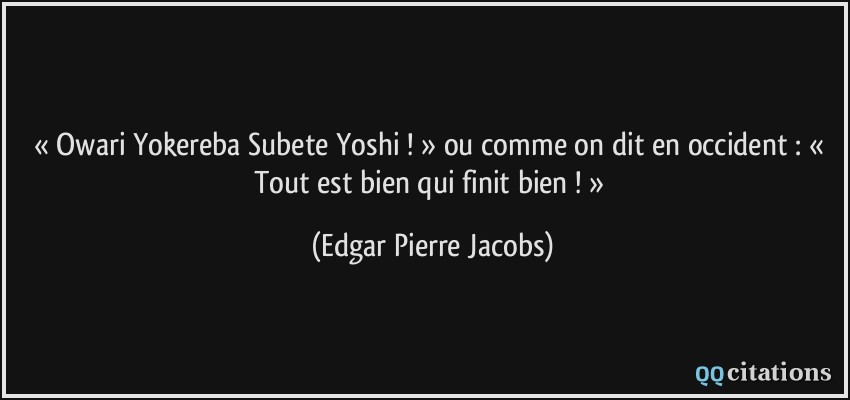 « Owari Yokereba Subete Yoshi ! » ou comme on dit en occident : « Tout est bien qui finit bien ! »  - Edgar Pierre Jacobs