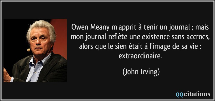 Owen Meany m'apprit à tenir un journal ; mais mon journal reflète une existence sans accrocs, alors que le sien était à l'image de sa vie : extraordinaire.  - John Irving