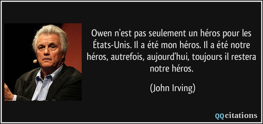 Owen n'est pas seulement un héros pour les États-Unis. Il a été mon héros. Il a été notre héros, autrefois, aujourd'hui, toujours il restera notre héros.  - John Irving