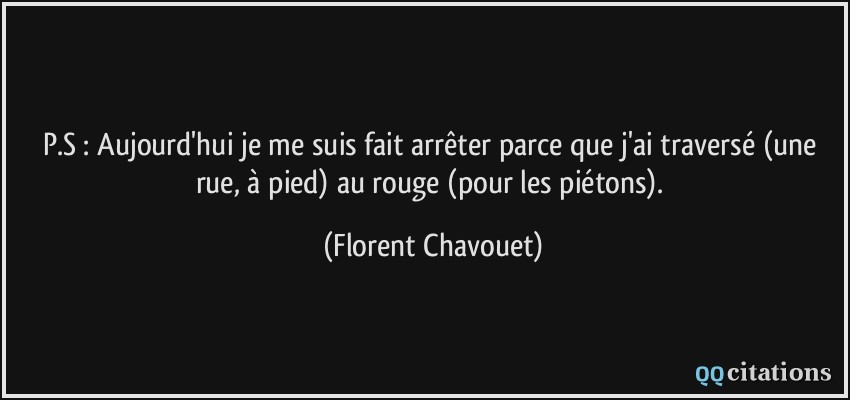 P.S : Aujourd'hui je me suis fait arrêter parce que j'ai traversé (une rue, à pied) au rouge (pour les piétons).  - Florent Chavouet