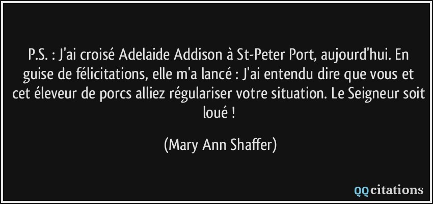 P.S. : J'ai croisé Adelaide Addison à St-Peter Port, aujourd'hui. En guise de félicitations, elle m'a lancé :  J'ai entendu dire que vous et cet éleveur de porcs alliez régulariser votre situation. Le Seigneur soit loué !  - Mary Ann Shaffer