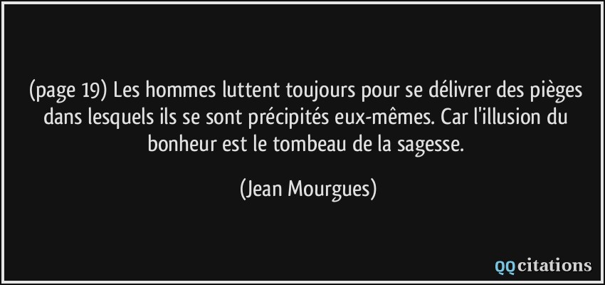 (page 19) Les hommes luttent toujours pour se délivrer des pièges dans lesquels ils se sont précipités eux-mêmes. Car l'illusion du bonheur est le tombeau de la sagesse.  - Jean Mourgues