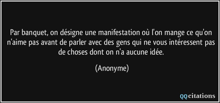 Par banquet, on désigne une manifestation où l'on mange ce qu'on n'aime pas avant de parler avec des gens qui ne vous intéressent pas de choses dont on n'a aucune idée.  - Anonyme