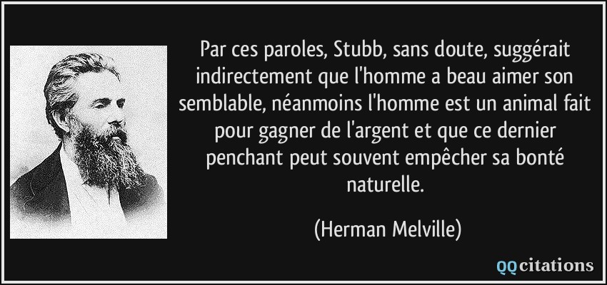 Par ces paroles, Stubb, sans doute, suggérait indirectement que l'homme a beau aimer son semblable, néanmoins l'homme est un animal fait pour gagner de l'argent et que ce dernier penchant peut souvent empêcher sa bonté naturelle.  - Herman Melville