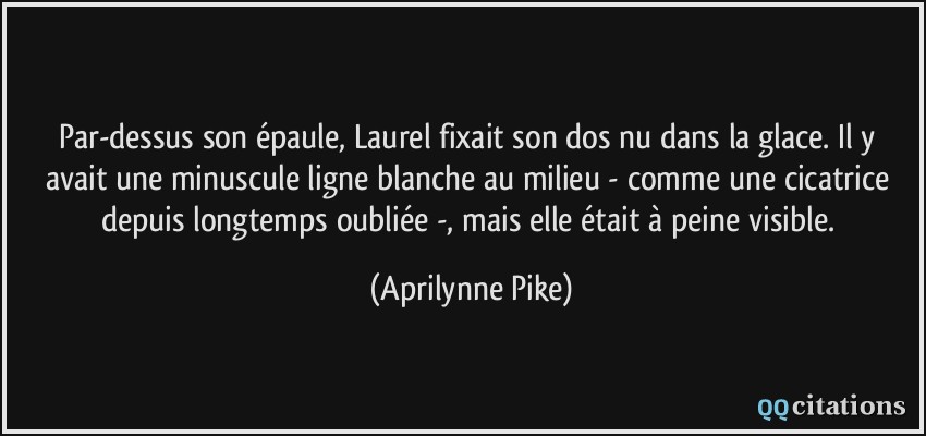 Par-dessus son épaule, Laurel fixait son dos nu dans la glace. Il y avait une minuscule ligne blanche au milieu - comme une cicatrice depuis longtemps oubliée -, mais elle était à peine visible.  - Aprilynne Pike