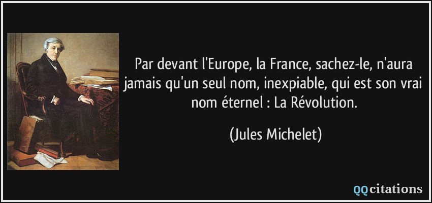 Par devant l'Europe, la France, sachez-le, n'aura jamais qu'un seul nom, inexpiable, qui est son vrai nom éternel : La Révolution.  - Jules Michelet
