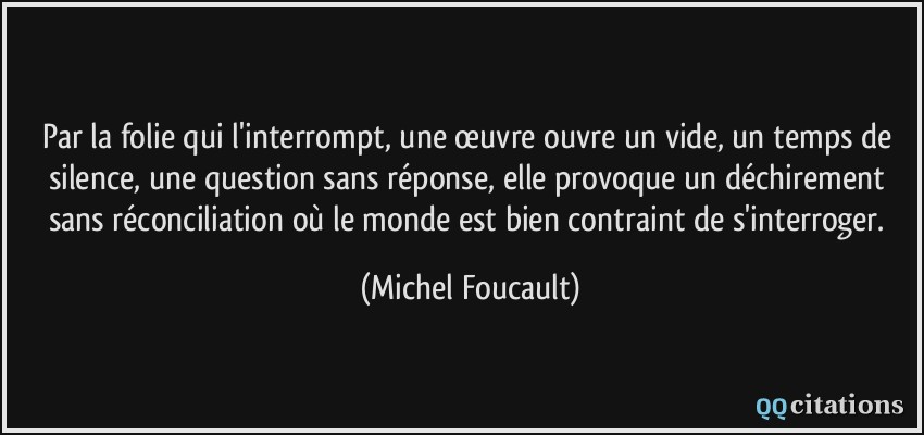 Par la folie qui l'interrompt, une œuvre ouvre un vide, un temps de silence, une question sans réponse, elle provoque un déchirement sans réconciliation où le monde est bien contraint de s'interroger.  - Michel Foucault