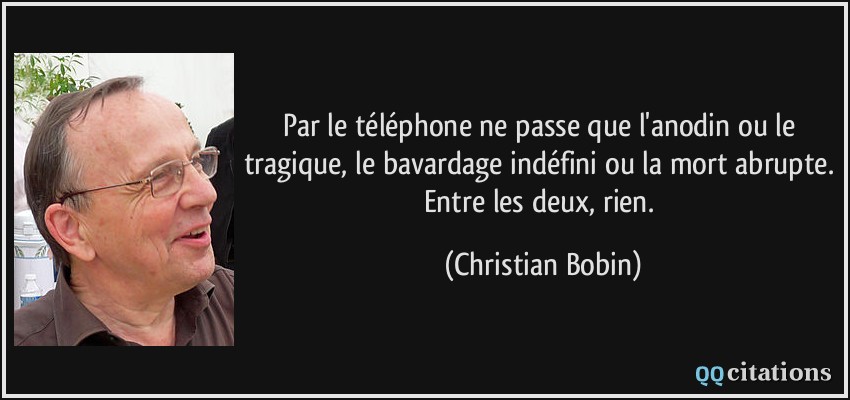 Par le téléphone ne passe que l'anodin ou le tragique, le bavardage indéfini ou la mort abrupte. Entre les deux, rien.  - Christian Bobin