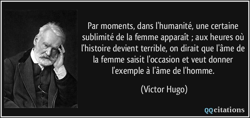 Par moments, dans l'humanité, une certaine sublimité de la femme apparaît ; aux heures où l'histoire devient terrible, on dirait que l'âme de la femme saisit l'occasion et veut donner l'exemple à l'âme de l'homme.  - Victor Hugo