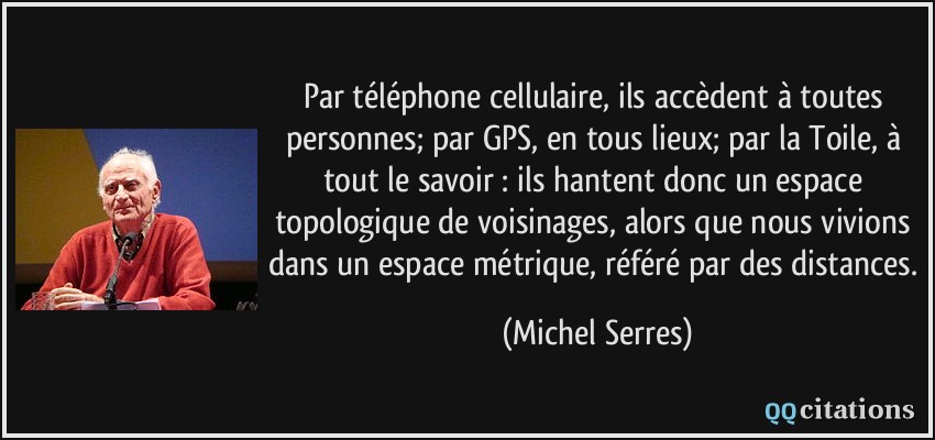 Par téléphone cellulaire, ils accèdent à toutes personnes; par GPS, en tous lieux; par la Toile, à tout le savoir : ils hantent donc un espace topologique de voisinages, alors que nous vivions dans un espace métrique, référé par des distances.  - Michel Serres