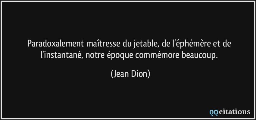 Paradoxalement maîtresse du jetable, de l'éphémère et de l'instantané, notre époque commémore beaucoup.  - Jean Dion