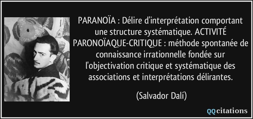 PARANOÏA : Délire d'interprétation comportant une structure systématique. ACTIVITÉ PARONOÏAQUE-CRITIQUE : méthode spontanée de connaissance irrationnelle fondée sur l'objectivation critique et systématique des associations et interprétations délirantes.  - Salvador Dalí