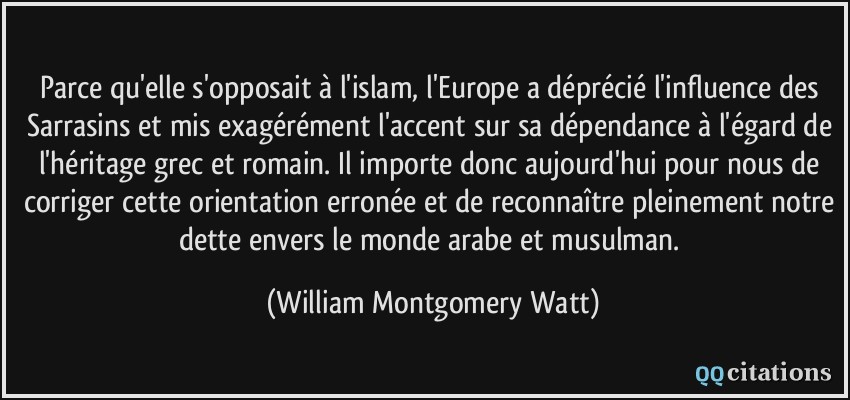 Parce qu'elle s'opposait à l'islam, l'Europe a déprécié l'influence des Sarrasins et mis exagérément l'accent sur sa dépendance à l'égard de l'héritage grec et romain. Il importe donc aujourd'hui pour nous de corriger cette orientation erronée et de reconnaître pleinement notre dette envers le monde arabe et musulman.  - William Montgomery Watt