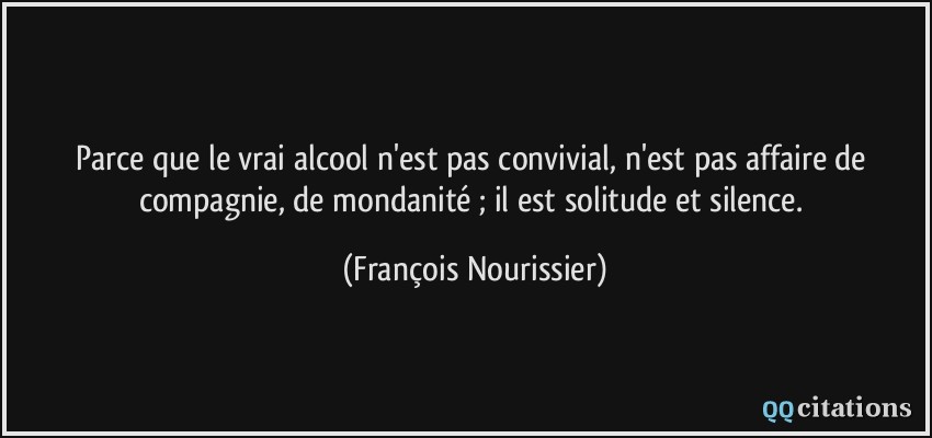Parce que le vrai alcool n'est pas convivial, n'est pas affaire de compagnie, de mondanité ; il est solitude et silence.  - François Nourissier