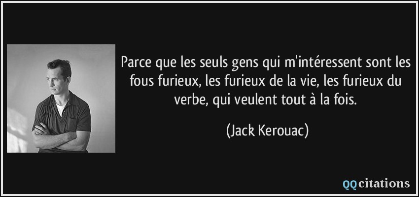 Parce que les seuls gens qui m'intéressent sont les fous furieux, les furieux de la vie, les furieux du verbe, qui veulent tout à la fois.  - Jack Kerouac