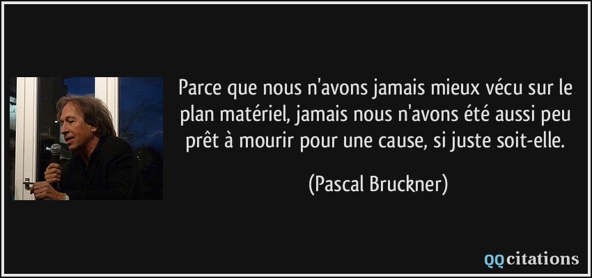 Parce que nous n'avons jamais mieux vécu sur le plan matériel, jamais nous n'avons été aussi peu prêt à mourir pour une cause, si juste soit-elle.  - Pascal Bruckner