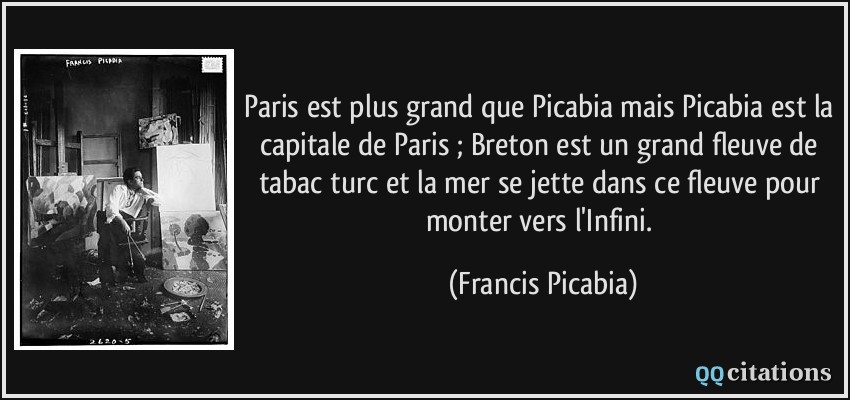 Paris est plus grand que Picabia mais Picabia est la capitale de Paris ; Breton est un grand fleuve de tabac turc et la mer se jette dans ce fleuve pour monter vers l'Infini.  - Francis Picabia