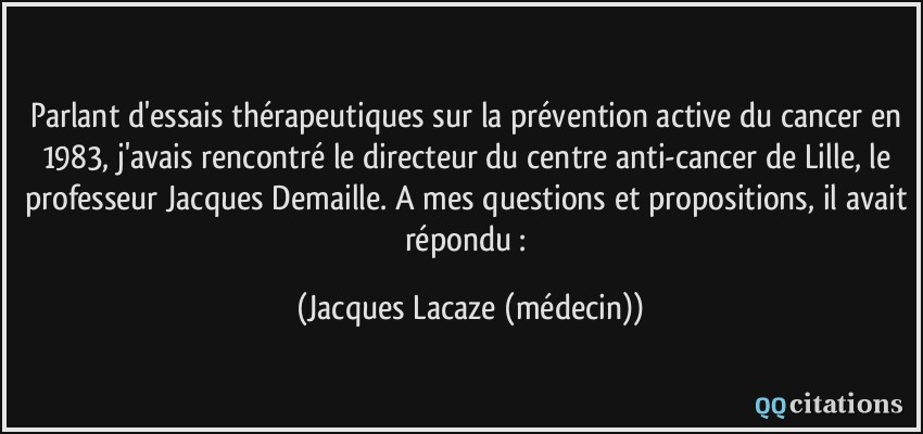 Parlant d'essais thérapeutiques sur la prévention active du cancer en 1983, j'avais rencontré le directeur du centre anti-cancer de Lille, le professeur Jacques Demaille. A mes questions et propositions, il avait répondu :  - Jacques Lacaze (médecin)