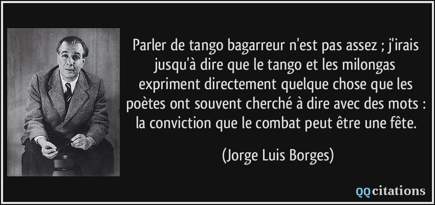 Parler de tango bagarreur n'est pas assez ; j'irais jusqu'à dire que le tango et les milongas expriment directement quelque chose que les poètes ont souvent cherché à dire avec des mots : la conviction que le combat peut être une fête.  - Jorge Luis Borges