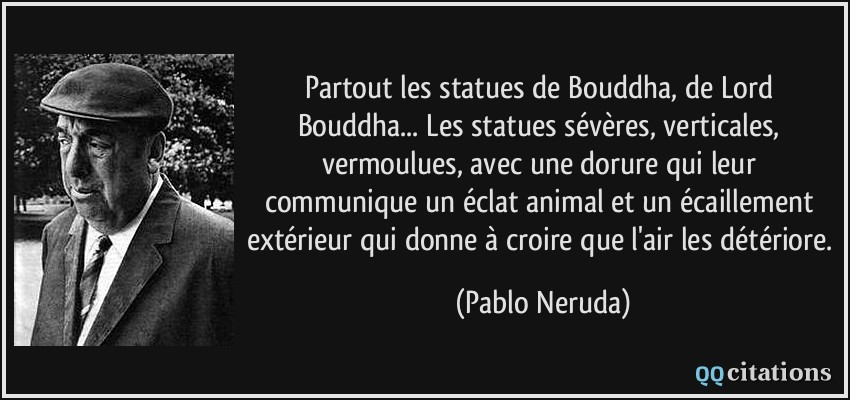 Partout les statues de Bouddha, de Lord Bouddha... Les statues sévères, verticales, vermoulues, avec une dorure qui leur communique un éclat animal et un écaillement extérieur qui donne à croire que l'air les détériore.  - Pablo Neruda