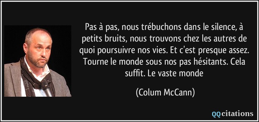 Pas à pas, nous trébuchons dans le silence, à petits bruits, nous trouvons chez les autres de quoi poursuivre nos vies. Et c'est presque assez. Tourne le monde sous nos pas hésitants. Cela suffit. Le vaste monde  - Colum McCann