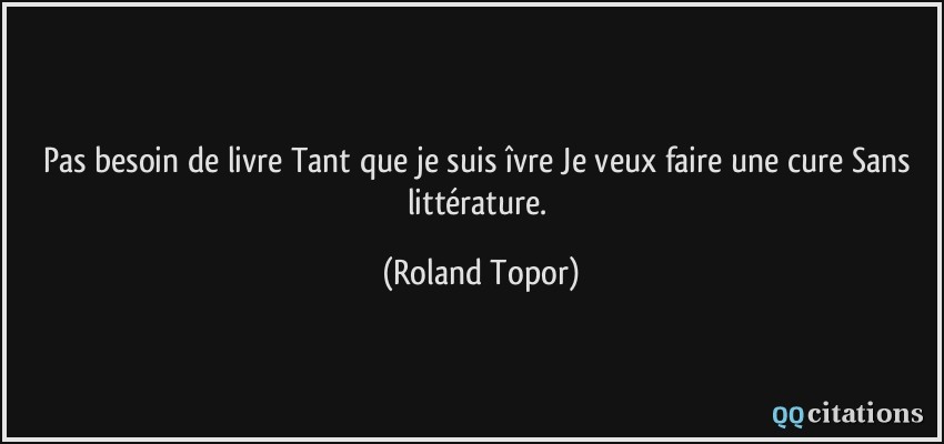 Pas besoin de livre Tant que je suis îvre Je veux faire une cure Sans littérature.  - Roland Topor