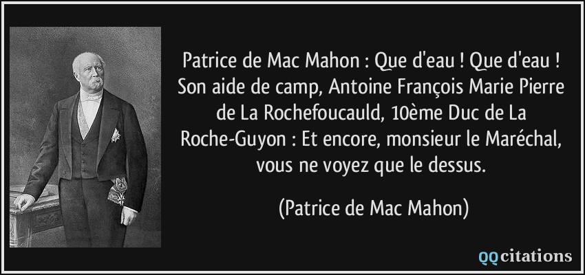 Patrice de Mac Mahon : Que d'eau ! Que d'eau ! Son aide de camp, Antoine François Marie Pierre de La Rochefoucauld, 10ème Duc de La Roche-Guyon : Et encore, monsieur le Maréchal, vous ne voyez que le dessus.  - Patrice de Mac Mahon
