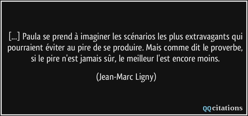 [...] Paula se prend à imaginer les scénarios les plus extravagants qui pourraient éviter au pire de se produire. Mais comme dit le proverbe, si le pire n'est jamais sûr, le meilleur l'est encore moins.  - Jean-Marc Ligny