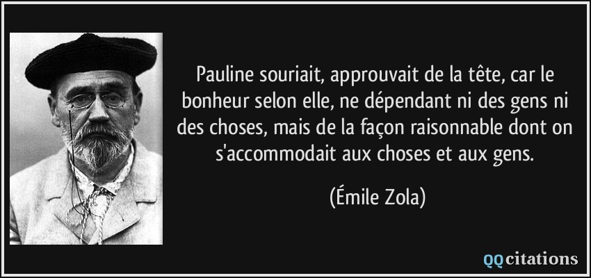 Pauline souriait, approuvait de la tête, car le bonheur selon elle, ne dépendant ni des gens ni des choses, mais de la façon raisonnable dont on s'accommodait aux choses et aux gens.  - Émile Zola