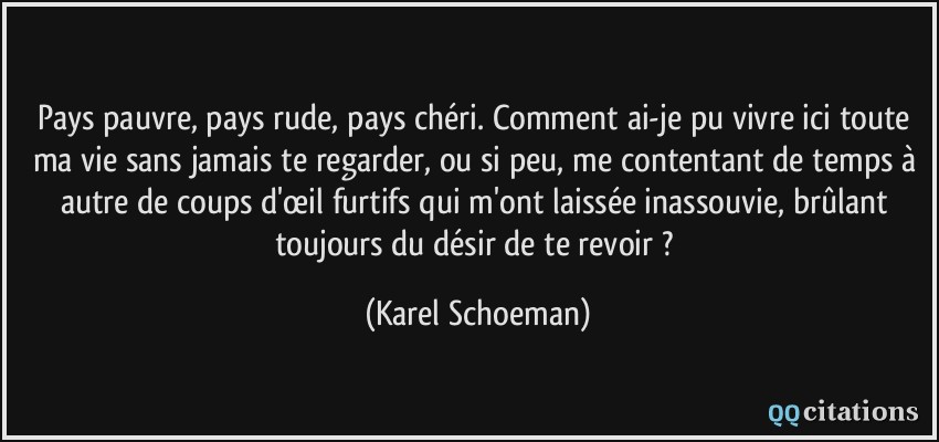 Pays pauvre, pays rude, pays chéri. Comment ai-je pu vivre ici toute ma vie sans jamais te regarder, ou si peu, me contentant de temps à autre de coups d'œil furtifs qui m'ont laissée inassouvie, brûlant toujours du désir de te revoir ?  - Karel Schoeman