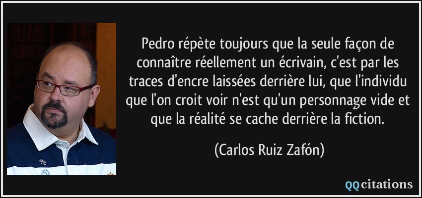 Pedro répète toujours que la seule façon de connaître réellement un écrivain, c'est par les traces d'encre laissées derrière lui, que l'individu que l'on croit voir n'est qu'un personnage vide et que la réalité se cache derrière la fiction.  - Carlos Ruiz Zafón