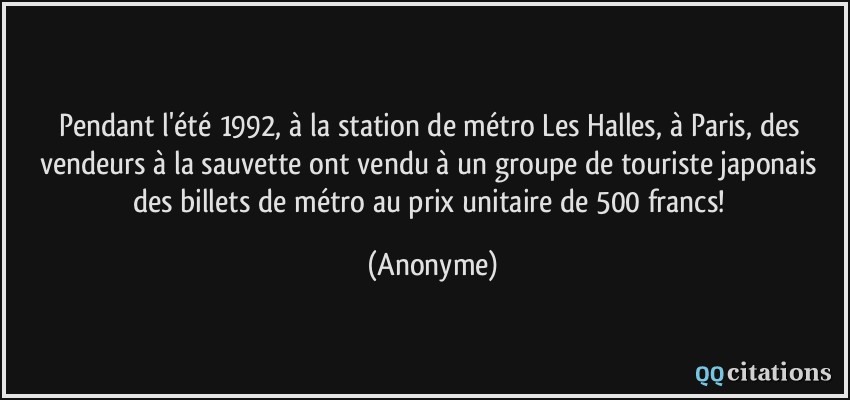 Pendant l'été 1992, à la station de métro Les Halles, à Paris, des vendeurs à la sauvette ont vendu à un groupe de touriste japonais des billets de métro au prix unitaire de 500 francs!  - Anonyme