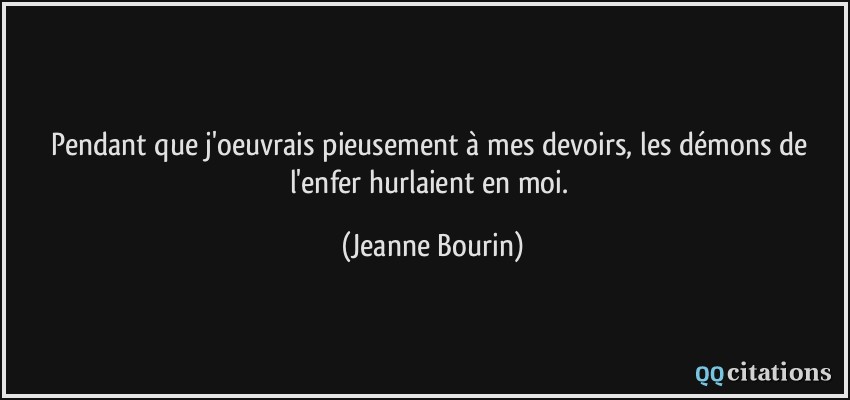 Pendant que j'oeuvrais pieusement à mes devoirs, les démons de l'enfer hurlaient en moi.  - Jeanne Bourin