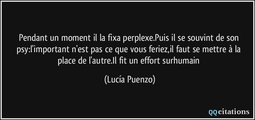 Pendant un moment il la fixa perplexe.Puis il se souvint de son psy:l'important n'est pas ce que vous feriez,il faut se mettre à la place de l'autre.Il fit un effort surhumain  - Lucía Puenzo