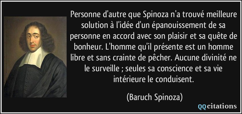 Personne d'autre que Spinoza n'a trouvé meilleure solution à l'idée d'un épanouissement de sa personne en accord avec son plaisir et sa quête de bonheur. L'homme qu'il présente est un homme libre et sans crainte de pêcher. Aucune divinité ne le surveille ; seules sa conscience et sa vie intérieure le conduisent.  - Baruch Spinoza