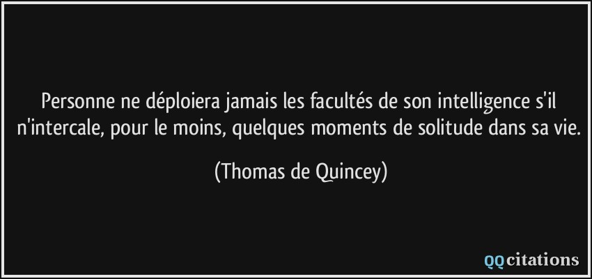 Personne ne déploiera jamais les facultés de son intelligence s'il n'intercale, pour le moins, quelques moments de solitude dans sa vie.  - Thomas de Quincey