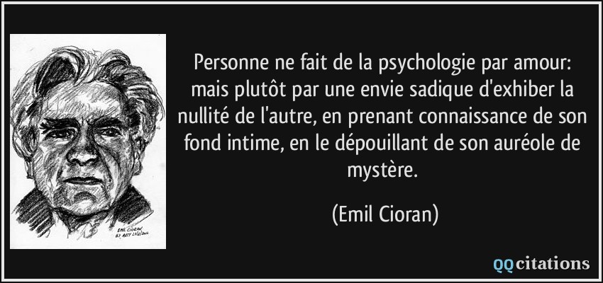 Personne ne fait de la psychologie par amour: mais plutôt par une envie sadique d'exhiber la nullité de l'autre, en prenant connaissance de son fond intime, en le dépouillant de son auréole de mystère.  - Emil Cioran