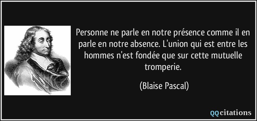 Personne ne parle en notre présence comme il en parle en notre absence. L'union qui est entre les hommes n'est fondée que sur cette mutuelle tromperie.  - Blaise Pascal