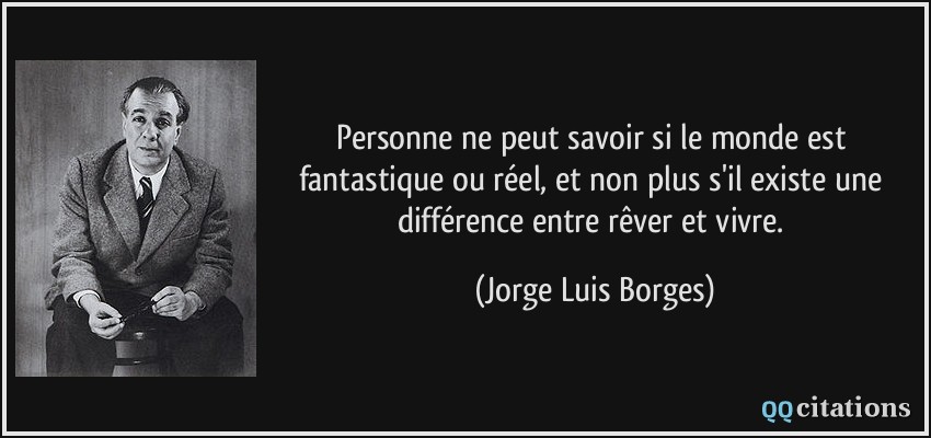 Personne ne peut savoir si le monde est fantastique ou réel, et non plus s'il existe une différence entre rêver et vivre.  - Jorge Luis Borges