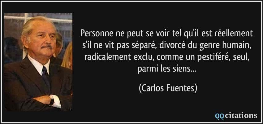 Personne ne peut se voir tel qu'il est réellement s'il ne vit pas séparé, divorcé du genre humain, radicalement exclu, comme un pestiféré, seul, parmi les siens...  - Carlos Fuentes