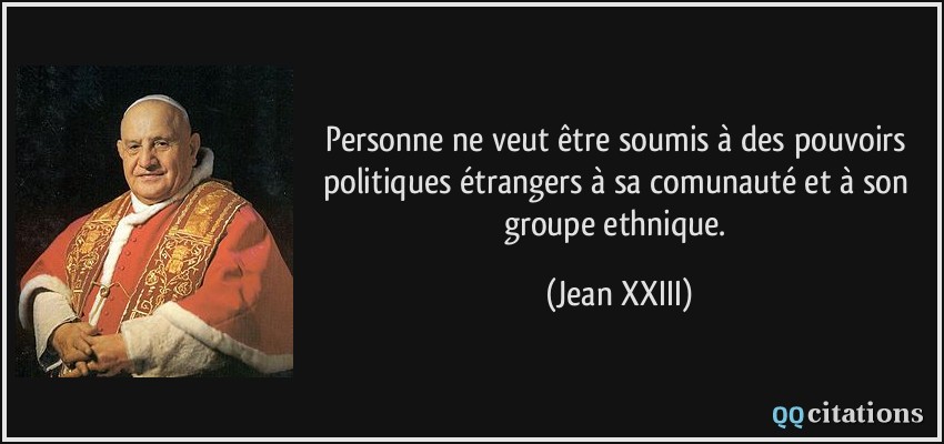 Personne ne veut être soumis à des pouvoirs politiques étrangers à sa comunauté et à son groupe ethnique.  - Jean XXIII