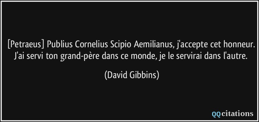 [Petraeus] Publius Cornelius Scipio Aemilianus, j'accepte cet honneur. J'ai servi ton grand-père dans ce monde, je le servirai dans l'autre.  - David Gibbins