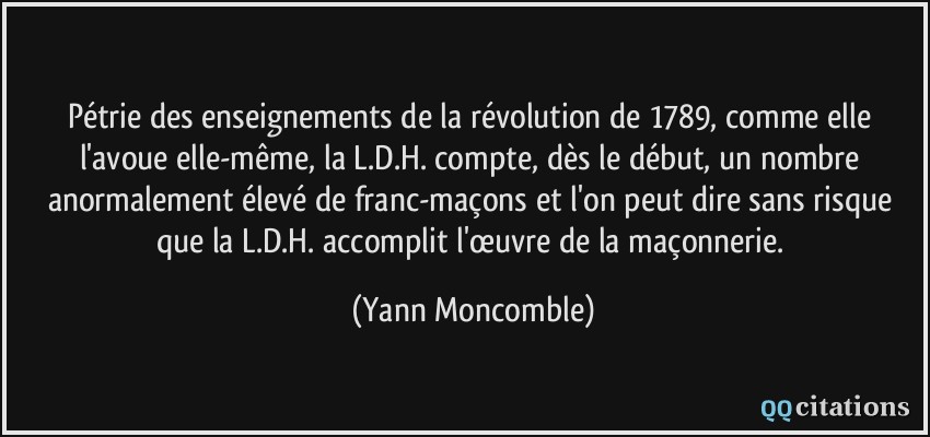 Pétrie des enseignements de la révolution de 1789, comme elle l'avoue elle-même, la L.D.H. compte, dès le début, un nombre anormalement élevé de franc-maçons et l'on peut dire sans risque que la L.D.H. accomplit l'œuvre de la maçonnerie.  - Yann Moncomble