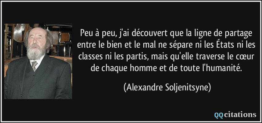 Peu à peu, j'ai découvert que la ligne de partage entre le bien et le mal ne sépare ni les États ni les classes ni les partis, mais qu'elle traverse le cœur de chaque homme et de toute l'humanité.  - Alexandre Soljenitsyne