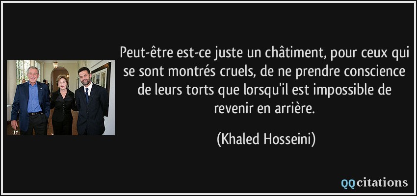 Peut-être est-ce juste un châtiment, pour ceux qui se sont montrés cruels, de ne prendre conscience de leurs torts que lorsqu'il est impossible de revenir en arrière.  - Khaled Hosseini