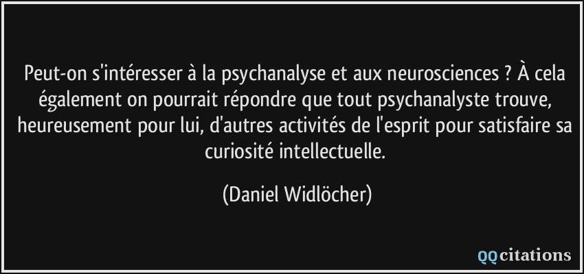 Peut-on s'intéresser à la psychanalyse et aux neurosciences ? À cela également on pourrait répondre que tout psychanalyste trouve, heureusement pour lui, d'autres activités de l'esprit pour satisfaire sa curiosité intellectuelle.  - Daniel Widlöcher