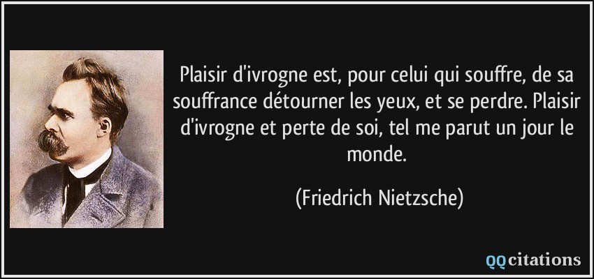 Plaisir d'ivrogne est, pour celui qui souffre, de sa souffrance détourner les yeux, et se perdre. Plaisir d'ivrogne et perte de soi, tel me parut un jour le monde.  - Friedrich Nietzsche