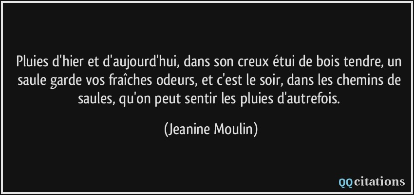 Pluies d'hier et d'aujourd'hui, dans son creux étui de bois tendre, un saule garde vos fraîches odeurs, et c'est le soir, dans les chemins de saules, qu'on peut sentir les pluies d'autrefois.  - Jeanine Moulin