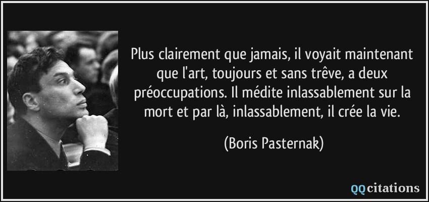 Plus clairement que jamais, il voyait maintenant que l'art, toujours et sans trêve, a deux préoccupations. Il médite inlassablement sur la mort et par là, inlassablement, il crée la vie.  - Boris Pasternak